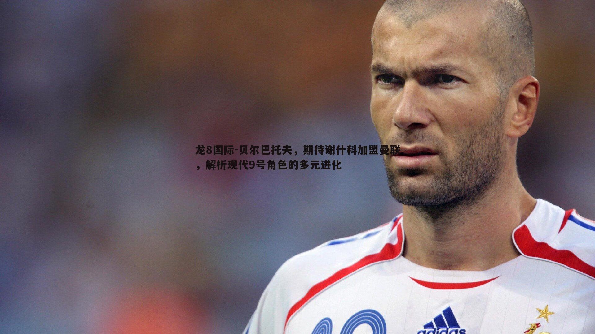 贝尔巴托夫，期待谢什科加盟曼联，解析现代9号角色的多元进化